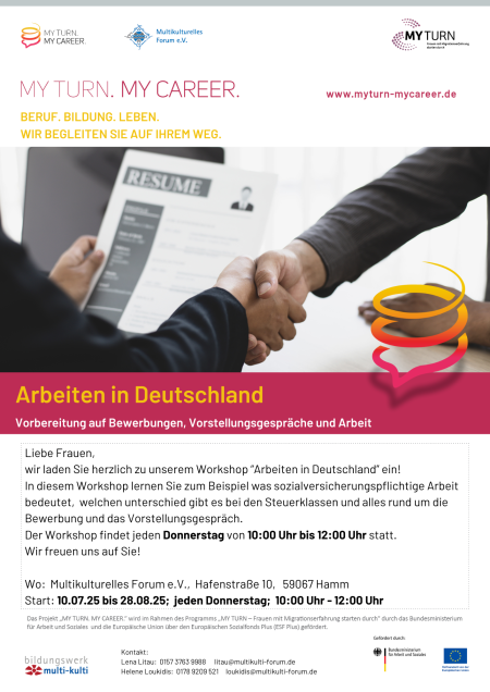  Veranstaltungsankündigung für folgende Veranstaltung in Hamm: „Arbeiten in Deutschland“ /  Datum: ab dem 10.07.25 bis 28.08.25, jeden Donnerstag Uhrzeit: 10:00 - 12:00 Uhr Ort: Multikulturelles Forum e.V., Hafenstraße 10, 59067 Hamm Kontakt: Lena Litau, Mobil: 0157 3763 9988, Mail: litau@multikulti-forum.de & Helene Loukidis, Mobil: 0178 9209 521, Mail: loukidis@multikulti-forum.de Abgebildete Logos: MY TURN. MY CAREER., Multikulturelles Forum e.V., MY TURN, Bildungswerk Multi-Kulti und weitere